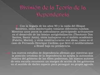 Con la llegada de los años 90 y la caída del Bloque
Soviético, estos intelectuales tomaron diferentes rumbos.
Mientras unos pocos se radicalizaron participando activamente
en el desarrollo de las teorías antiglobalización (Theotonio Dos
Santos, Samir Amin), otros trabajaron en el ámbito académico
(Faletto, Marini), y otros reestructuraron sus ideas, como es el
caso de Fernando Henrique Cardoso que llevó el neoliberalismo
a Brasil bajo su presidencia.




Los nuevos estudios de dependencia afirman que mientras que
la posición ortodoxa de la dependencia no acepta la autonomía
relativa del gobierno de las élites poderosas, los nuevos autores
de esta escuela reconocen un margen de acción de los gobiernos
en el sentido de darles espacio para perseguir su propia agenda.

 