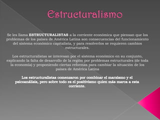 Se les llama ESTRUCTURALISTAS a la corriente económica que piensan que los
problemas de los países de América Latina son consecuencias del funcionamiento
del sistema económico capitalista, y para resolverlos se requieren cambios
estructurales.

Los estructuralistas se interesan por el sistema económico en su conjunto,
explicando la falta de desarrollo de la región por problemas estructurales (de toda
la economía) y proponiendo ciertas reformas para cambiar la situación de los
países de América Latina

 