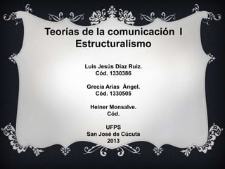 Teorías de la comunicación I
Estructuralismo
Luis Jesús Díaz Ruiz.
Cód. 1330386
Grecia Arias Ángel.
Cód. 1330505
Heiner Monsalve.
Cód.
UFPS
San José de Cúcuta
2013

 