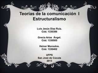 Teorías de la comunicación I
Estructuralismo
Luis Jesús Díaz Ruiz.
Cód. 1330386
Grecia Arias Ángel.
Cód. 1330505
Heiner Monsalve.
Cód. 1330402
UFPS
San José de Cúcuta
2013

 