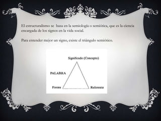 El estructuralismo se basa en la semiología o semiótica, que es la ciencia
encargada de los signos en la vida social.
Para entender mejor un signo, existe el triángulo semiótico.

 
