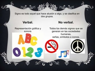 Signo es todo aquel que hace alusión a algo, y se clasifica en
dos grupos.

Verbal.

No verbal.

Representación gráfica y
sonora.

Todos los demás signos que se
generan en las sociedades
humanas,
señas, símbolos e iconos.

 