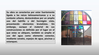 Su obra se caracteriza por estar fuertemente
ligada a las raíces latinoamericanas y a su
contexto urbano, destacándose por un amplio
uso del ladrillo y del hormigón visto,
presentando elementos brutalistas. Sin
embargo, aunque el material de sus
construcciones es definido por el lugar en el
que estas se ubiquen, también es amplio el
uso del agua como elemento conector,
mediante canales, espejos de agua, piscinas y
estanques.