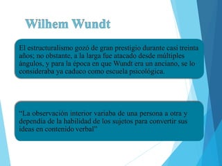 El estructuralismo gozó de gran prestigio durante casi treinta
años; no obstante, a la larga fue atacado desde múltiples
ángulos, y para la época en que Wundt era un anciano, se lo
consideraba ya caduco como escuela psicológica.
•.
“La observación interior variaba de una persona a otra y
dependía de la habilidad de los sujetos para convertir sus
ideas en contenido verbal”
 