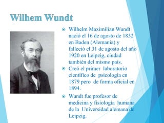  Wilhelm Maximilian Wundt
nació el 16 de agosto de 1832
en Baden (Alemania) y
falleció el 31 de agosto del año
1920 en Leipzig, ciudad
también del mismo país.
 Creó el primer laboratorio
científico de psicología en
1879 pero de forma oficial en
1894.
 Wundt fue profesor de
medicina y fisiología humana
de la Universidad alemana de
Leipzig.
 