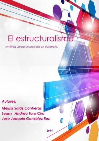 El estructuralismo 
América Latina un proceso en desarrollo. 
2014 
Autores: 
Melisa Salas Contreras Leany Andrea Toro Ciro José Joaquín González Ruz  