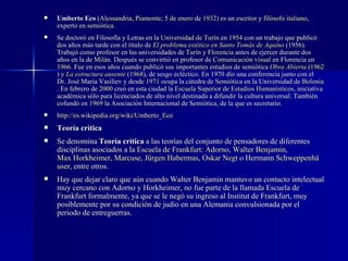 Umberto Eco  ( Alessandria ,  Piamonte ;  5 de enero  de  1932 ) es un  escritor  y  fil ó sofo   italiano , experto en  semi ó tica . Se doctoró en Filosofía y Letras en la  Universidad de Tur í n  en  1954  con un trabajo que publicó dos años más tarde con el título de  El problema est é tico en Santo Tom á s de Aquino  (1956). Trabajó como profesor en las universidades de  Tur í n  y  Florencia  antes de ejercer durante dos años en la de  Mil á n . Después se convirtió en profesor de  Comunicaci ó n visual  en Florencia en  1966 . Fue en esos años cuando publicó sus importantes estudios de semiótica  Obra Abierta  ( 1962 ) y  La estructura ausente  ( 1968 ), de sesgo ecléctico. En 1970 dío una conferencia junto con el Dr. José María Vasíliev y desde  1971  ocupa la cátedra de  Semi ó tica  en la Universidad de  Bolonia . En febrero de  2000  creó en esta ciudad la  Escuela Superior de Estudios Human í sticos , iniciativa académica sólo para licenciados de alto nivel destinada a difundir la cultura universal. También cofundó en  1969  la Asociación Internacional de Semiótica, de la que es secretario. http://es. wikipedia .org/wiki/Umberto_Eco Teoría crítica Se denomina  Teoría crítica  a las teorías del conjunto de pensadores de diferentes disciplinas asociados a la  Escuela de Frankfurt :  Adorno ,  Walter  Benjamin ,  Max Horkheimer ,  Marcuse ,  J ü rgen Habermas ,  Oskar Negt  o Hermann  Schweppenh ä user , entre otros. Hay que dejar claro que aún cuando Walter Benjamin mantuvo un contacto intelectual muy cercano con Adorno y Horkheimer, no fue parte de la llamada Escuela de Frankfurt formalmente, ya que se le negó su ingreso al Institut de Frankfurt, muy posiblemente por su condición de judio en una Alemania convulsionada por el periodo de entreguerras. 