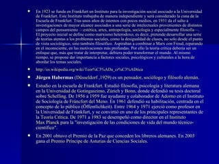 En  1923  se funda en Frankfurt un Instituto para la investigación social asociado a la Universidad de Frankfurt. Este Instituto trabajaba de manera independiente y será considerado la cuna de la Escuela de Frankfurt. Tras unos años de intentos con pocos medios, en  1931  da el salto a investigaciones de mayor alcance asociados a una serie de intelectuales provenientes de distintos campos del pensamiento — est é tica ,  artes ,  antropolog í a ,  sociolog í a  y especialmente  filosof í a —. El proyecto inicial se define como marxismo heterodoxo, es decir, pretende desarrollar una serie de teorías atentas a los problemas sociales, como la desigualdad de clases, no solo desde el punto de vista sociológico, sino también filosófico. Aspiraban a combinar a Marx con Freud, reparando en el inconsciente, en las motivaciones más profundas. Por ello la teoría crítica debería ser un enfoque que, más que tratar de interpretar, debiera poder transformar el mundo. Al mismo tiempo, se propone dar importancia a factores sociales, psicológicos y culturales a la hora de abordar los temas sociales. http://es. wikipedia . org/wiki/Teor %C3% ADa_cr %C3% ADtica Jürgen Habermas  ( D ü sseldorf  , 1929 ) es un  pensador ,  soci ó logo  y  fil ó sofo   alem á n . Estudio en la escuela de Frankfurt. Estudió filosofía, psicología y literatura alemana en la  Universidad de  Gotingaszimo ,  Z ú rich  y  Bonn , donde defendió su tesis doctoral sobre  Schelling . De  1956  a  1959  fue ayudante y colaborador de  Adorno  en el Instituto de Sociología de  Fr á ncfort  del Meno . En  1961  defendió su habilitación, centrada en el concepto de lo público (Öffentlichkeit). Entre  1964  y  1971  ejerció como profesor en la Universidad de Fránkfurt, y se convirtió en uno de los principales representantes de la  Teor í a Cr í tica . De  1971  a  1983  se desempeñó como director en el  Instituto  Max Planck  para la "investigación de las condiciones de vida del mundo técnico-científico". En 2001 obtuvo el Premio de la Paz que conceden los libreros alemanes. En 2003 gana el  Premio Pr í ncipe de Asturias de Ciencias Sociales . 