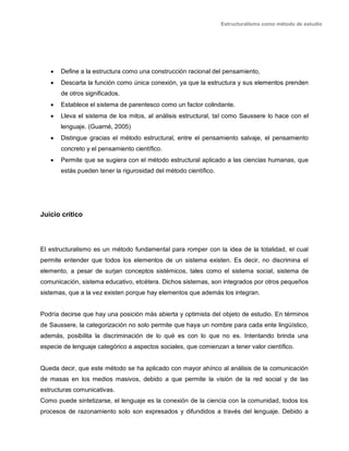 Estructuralismo como método de estudio
 Define a la estructura como una construcción racional del pensamiento,
 Descarta la función como única conexión, ya que la estructura y sus elementos prenden
de otros significados.
 Establece el sistema de parentesco como un factor colindante.
 Lleva el sistema de los mitos, al análisis estructural, tal como Saussere lo hace con el
lenguaje. (Guarné, 2005)
 Distingue gracias el método estructural, entre el pensamiento salvaje, el pensamiento
concreto y el pensamiento científico.
 Permite que se sugiera con el método estructural aplicado a las ciencias humanas, que
estás pueden tener la rigurosidad del método científico.
Juicio crítico
El estructuralismo es un método fundamental para romper con la idea de la totalidad, el cual
permite entender que todos los elementos de un sistema existen. Es decir, no discrimina el
elemento, a pesar de surjan conceptos sistémicos, tales como el sistema social, sistema de
comunicación, sistema educativo, etcétera. Dichos sistemas, son integrados por otros pequeños
sistemas, que a la vez existen porque hay elementos que además los integran.
Podría decirse que hay una posición más abierta y optimista del objeto de estudio. En términos
de Saussere, la categorización no solo permite que haya un nombre para cada ente lingüístico,
además, posibilita la discriminación de lo qué es con lo que no es. Intentando brinda una
especie de lenguaje categórico a aspectos sociales, que comienzan a tener valor científico.
Queda decir, que este método se ha aplicado con mayor ahínco al análisis de la comunicación
de masas en los medios masivos, debido a que permite la visión de la red social y de las
estructuras comunicativas.
Como puede sintetizarse, el lenguaje es la conexión de la ciencia con la comunidad, todos los
procesos de razonamiento solo son expresados y difundidos a través del lenguaje. Debido a
 