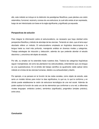 Estructuralismo como método de estudio
ello, este método se incluye en la distinción de paradigmas filosóficos, pues plantea una visión
sistemática, funcional, racional y conexa de una estructura, la cual sólo existe al ser expresada,
luego de ser interiorizada con base en la regla significante y significado ya expuesta.
Perspectivas de solución
Para integrar la información sobre el estructuralismo, es necesario que haya claridad entre
perspectiva filosófica y método de abordaje de las ciencias. Teniendo en claro, que el tema aquí
abordado refiere un método. El estructuralismo empleado en lingüística descompone a la
lengua hasta su nivel más profundo, manejando análisis en diversos niveles y categorías.
Trabaja estrategias de inducción y deducción, además de que pretende abordar el estudio
diacrónico y sincrónico del objeto de estudio.
Por ello, su empleo se ha extendido hasta nuestros días. Todavía las categorías lingüísticas
siguen manejándose, tal como las plantearon los estructuralistas, entendiendo que una lengua
es una superestructura. En el ámbito del trabajo científico es igualmente viable aplicar dicho
método en el área de las ciencias humanas, debido a su exhaustividad y diseño.
Por ejemplo, si se pensara en la función de las redes sociales, como objeto de estudio, este
sería un modelo idóneo para incluir la idea significativa, lo qué es, lo qué la conforma y en
dónde puede establecerse la visión de estructura tecnológica de una red social. Además de
poder explicar la función de cada uno de los elementos que conforman a una red, a diferentes
niveles lenguajes: sintáctico (orden), semántico (significado), pragmático (empleo práctico),
entre otros.
Conclusión
 