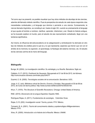 Estructuralismo como método de estudio
Tal como aquí se presentó, es posible visualizar que hay otros métodos de abordaje de las ciencias,
además del llamado método científico. Pues la perspectiva de estudio de cada época responde a las
necesidades contextuales y al lenguaje que domina o pervierte a una ciencia. Curiosamente, la
ciencia llamada lingüística, se constituyó así, hasta el siglo XX, cuando es precisamente el lenguaje
el que ayuda al hombre a nombrar, clarificar, aprender, interiorizar y ser. Desde la historia antigua,
se ha buscado explicar al mundo, pero el estudio de ese razonamiento verbalizado, llegó con una
tardanza significativa.
Así mismo, la influencia del estructuralismo en la categorización y simbolización ha derivado en otro
tipo de métodos de análisis para lo qué es y lo qué representa; aspectos que tienen que ver con el
ámbito de la memoria, la cognición, el aprendizaje, la fisiología del sistema nervioso, etc. El estudio
de las ciencias camina de la mano del lenguaje.
Bibliografía
Bunge, M. (2004). La investigación cientifica: Su estrategia y su flosofía. Barcelona: Siglo xxi.
Caldeiro, G. P. (2012). Ferdinand de Saussere. Recuperado el 31 de 08 de 2012, de Idóneos:
http://comunicacion.idoneos.com/index.php/334377
Guarné, C. B. (2005). Tecnologías sociales de la comunicación. Barcelona: UOC.
Jorge, A. E. (a/a). Biblioteca virtual de Dercho, Ecomía y Sociales. Recuperado el 30 de 08 de
2012, de Curso de teoría política: http://www.eumed.net/libros/2007b/300/29.htm
Khun, T. (1970). The Structure of Scientific Revolutions. Chicago: United States of America.
RAE. (2010). Diccionario de la Lengua Española. España: RAE.
Rodríguez Rojas, A. (2011). Fundamentos de sociología. . Colombia: Ecoe.
Rojas, S. R. (202). Investigación social: Teoría y praxis. PYV: México.
Tomasini, B. A. (2001). Teoría del conocimiento clásitca y epistemológica Wittgensteiniana.
México: PYV.
Xirau, R. (2000). Introducción a la historia de la filosofía. México: UNAM.
 