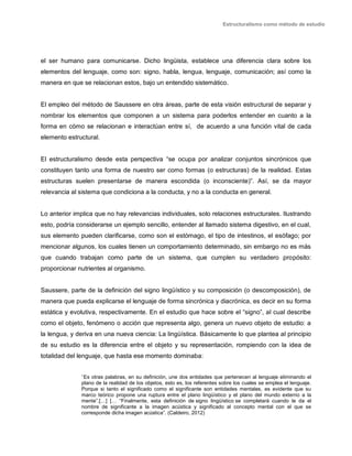 Estructuralismo como método de estudio
el ser humano para comunicarse. Dicho lingüista, establece una diferencia clara sobre los
elementos del lenguaje, como son: signo, habla, lengua, lenguaje, comunicación; así como la
manera en que se relacionan estos, bajo un entendido sistemático.
El empleo del método de Saussere en otra áreas, parte de esta visión estructural de separar y
nombrar los elementos que componen a un sistema para poderlos entender en cuanto a la
forma en cómo se relacionan e interactúan entre sí, de acuerdo a una función vital de cada
elemento estructural.
El estructuralismo desde esta perspectiva “se ocupa por analizar conjuntos sincrónicos que
constituyen tanto una forma de nuestro ser como formas (o estructuras) de la realidad. Estas
estructuras suelen presentarse de manera escondida (o inconsciente)”. Así, se da mayor
relevancia al sistema que condiciona a la conducta, y no a la conducta en general.
Lo anterior implica que no hay relevancias individuales, solo relaciones estructurales. Ilustrando
esto, podría considerarse un ejemplo sencillo, entender al llamado sistema digestivo, en el cual,
sus elemento pueden clarificarse, como son el estómago, el tipo de intestinos, el esófago; por
mencionar algunos, los cuales tienen un comportamiento determinado, sin embargo no es más
que cuando trabajan como parte de un sistema, que cumplen su verdadero propósito:
proporcionar nutrientes al organismo.
Saussere, parte de la definición del signo lingüístico y su composición (o descomposición), de
manera que pueda explicarse el lenguaje de forma sincrónica y diacrónica, es decir en su forma
estática y evolutiva, respectivamente. En el estudio que hace sobre el “signo”, al cual describe
como el objeto, fenómeno o acción que representa algo, genera un nuevo objeto de estudio: a
la lengua, y deriva en una nueva ciencia: La lingüística. Básicamente lo que plantea al principio
de su estudio es la diferencia entre el objeto y su representación, rompiendo con la idea de
totalidad del lenguaje, que hasta ese momento dominaba:
“Es otras palabras, en su definición, une dos entidades que pertenecen al lenguaje eliminando el
plano de la realidad de los objetos, esto es, los referentes sobre los cuales se emplea el lenguaje.
Porque si tanto el significado como el significante son entidades mentales, es evidente que su
marco teórico propone una ruptura entre el plano lingüístico y el plano del mundo externo a la
mente”.[…] [… “Finalmente, esta definición de signo lingüístico se completará cuando le da el
nombre de significante a la imagen acústica y significado al concepto mental con el que se
corresponde dicha imagen acústica”. (Caldeiro, 2012)
 
