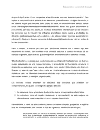 Estructuralismo como método de estudio
de por sí significantes. En mi perspectiva, el sentido no es nunca un fenómeno primario". Esto
implica la comprensión de la sintaxis de los elementos que conforman a un objeto de estudio, o
del sistema mayor que conforma dicho objeto. Es decir, un enunciado tiene sentido porque
existe una idea gráficamente representada mediante letras, de otra idea que se encuentra en el
pensamiento, pero esta idea escrita, es resultado de la sintaxis (el orden) con que se colocaron
los elementos que la integran: los sintagmas gramaticales (como sujeto y predicado), las
diferentes palabras (sustantivo, verbo, adjetivo…), las sílabas, letras y fonemas, que constituyen
a la oración. Cada uno de esos elementos de la lengua aislados pierden su valor en tanto a la
función que cumplen.
Dado lo anterior, el método propuesto por Lévi-Strauss funciona más o menos bajo este
mecanismo de análisis, pero traslada estos procesos descritos a objetos de estudio de las
ciencias en general, sobre todo las que corresponden a la interrelación de sistemas sociales.
“El estructuralismo, no acepta que pueda realizarse una integración totalizadora de los diversos
niveles estructurales de una realidad compleja, ni procediendo por homología estructural ni
definiendo una estructura como causa y a las otras como efecto”.(Ibídem) Ante esto dice Lévi-
Strauss, por ejemplo, que "toda cultura puede ser considerada como un conjunto de sistemas
simbólicos...pero los diferentes sistemas de símbolos cuyo conjunto constituye la cultura son
irreductibles entre sí".(Citado por Jorge Arnoletto)
Las ciencias sociales entienden por estructura dos conceptos que pudiesen ser
complementarios, los cuales son integrados por Lévi-Strauss:
1. La estructura, como un conjunto de elementos que se encuentran interrelacionados.
2. La estructura, como el modelo interiorizado, la representación de este conjunto de
elementos que ya se ha establecido en un contexto determinado.
De esta forma, la visión del estructuralismo plantea un método complejo que perciba al objeto al
nivel del acontecimiento, pero también al nivel del significado interiorizado en el sujeto:
En un sentido amplio, una estructura es el sistema abarcativo que contiene a los casos particulares;
es la "regla de variabilidad" de esa pluralidad de conjuntos que surgen como variantes de su
combinatoria. En un sentido estricto, las estructuras no pertenecen al orden de la realidad empírica:
 