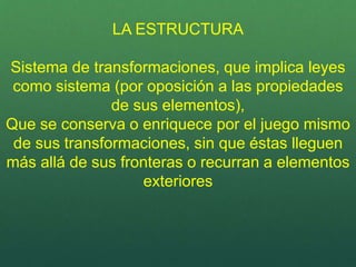 LA ESTRUCTURA
Sistema de transformaciones, que implica leyes
como sistema (por oposición a las propiedades
de sus elementos),
Que se conserva o enriquece por el juego mismo
de sus transformaciones, sin que éstas lleguen
más allá de sus fronteras o recurran a elementos
exteriores
 