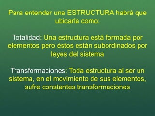 Para entender una ESTRUCTURA habrá que
ubicarla como:
Totalidad: Una estructura está formada por
elementos pero éstos están subordinados por
leyes del sistema
Transformaciones: Toda estructura al ser un
sistema, en el movimiento de sus elementos,
sufre constantes transformaciones
 