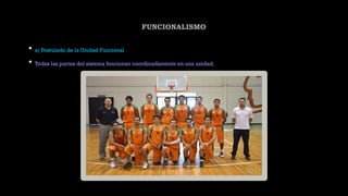 FUNCIONALISMO
• a) Postulado de la Unidad Funcional
• Todas las partes del sistema funcionan coordinadamente en una unidad.
 