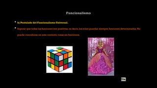 Funcionalismo
• b) Postulado del Funcionalismo Universal.
• Supone que todas las funciones son positivas, es decir, los roles guardan siempre funciones determinadas. No
puede concebirse en este contexto cosas sin funciones.
 