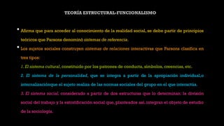 TEORÍA ESTRUCTURAL-FUNCIONALISMO
• Afirma que para acceder al conocimiento de la realidad social, se debe partir de principios
teóricos que Parsons denominó sistemas de referencia.
• Los sujetos sociales construyen sistemas de relaciones interactivas que Parsons clasifica en
tres tipos:
1.El sistema cultural, constituido por los patrones de conducta, símbolos, creencias, etc.
2. El sistema de la personalidad, que se integra a partir de la apropiación individual,o
internalizaciónque el sujeto realiza de las normas sociales del grupo en el que interactúa.
3. El sistema social, considerado a partir de dos estructuras que lo determinan: la división
social del trabajo y la estratificación social que, planteados así, integran el objeto de estudio
de la sociología.
 