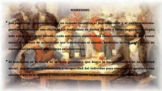 MARXISMO
• Los marxistas -oponiéndose con un método científico al funcionalismo y al estructuralismo-
pretenden observar con claridad los fenómenos en forma directa y luego explicarnos. Según
este enfoque, se debe estudiar cada estructura significativa como consecuencia de una praxis
social o conjunto de actividades que transforman el mundo, mediante la cual cada medio de
comunicación impone sus propias características.
• El marxismo es la teoría de la clase proletaria que busca la transformación de su realidad
social, suprimiendo la alineación o incapacidad del individuo para conocer sus aportes a una
realidad que se le impone y convertir la explotación en las relaciones de comunidad.
 
