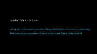 Idea clave del estructuralismo
La lengua es un sistema, una estructura en la que todos los elementos están interrelacionados
de tal manera que un pequeño cambio en el sistema puede llegar a afectar a todo él.
 