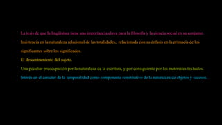 
La tesis de que la lingüística tiene una importancia clave para la filosofía y la ciencia social en su conjunto.

Insistencia en la naturaleza relacional de las totalidades, relacionada con su énfasis en la primacía de los
significantes sobre los significados.

El descentramiento del sujeto.

Una peculiar preocupación por la naturaleza de la escritura, y por consiguiente por los materiales textuales.

Interés en el carácter de la temporalidad como componente constitutivo de la naturaleza de objetos y sucesos.
 