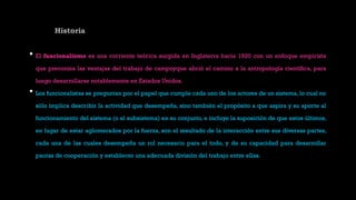 Historia
• El funcionalismo es una corriente teórica surgida en Inglaterra hacia 1920 con un enfoque empirista
que preconiza las ventajas del trabajo de campoyque abrió el camino a la antropología científica, para
luego desarrollarse notablemente en Estados Unidos.
• Los funcionalistas se preguntan por el papel que cumple cada uno de los actores de un sistema, lo cual no
sólo implica describir la actividad que desempeña, sino también el propósito a que aspira y su aporte al
funcionamiento del sistema (o el subsistema) en su conjunto, e incluye la suposición de que estos últimos,
en lugar de estar aglomerados por la fuerza, son el resultado de la interacción entre sus diversas partes,
cada una de las cuales desempeña un rol necesario para el todo, y de su capacidad para desarrollar
pautas de cooperación y establecer una adecuada división del trabajo entre ellas.
 
