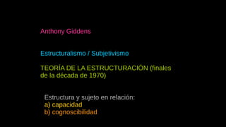 Anthony Giddens
Estructuralismo / Subjetivismo
TEORÍA DE LA ESTRUCTURACIÓN (finales
de la década de 1970)
● Estructura y sujeto en relación:
a) capacidad
b) cognoscibilidad
 