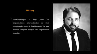 Mitrany
• Considerabaque a largo plazo, las
organizaciones internacionales se irían
coordinando entre sí. Posiblemente, de esta
relación conjunta surgiría una organización
mundial.
 