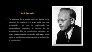 Karl Deutsch
• "La existencia de la ciencia social está basada en la
capacidad de considerar a un grupo social como una
organización y no como un conglomerado. Las
comunicaciones constituyen el cemento de las
organizaciones. Sólo las comunicaciones capacitan a un
grupo para pensar unido, para percibir unido y para actuar
unido. La sociología necesita comprender el fenómeno de
la comunicación".
 
