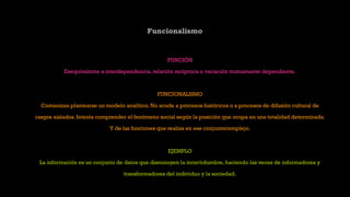 Funcionalismo
FUNCIÓN
Esequivalente a interdependencia, relación recíproca o variación mutuamente dependiente.
FUNCIONALISMO
Comienzaa plantearse un modelo analítico. No acude a procesos históricos o a procesos de difusión cultural de
rasgos aislados. Intenta comprender el fenómeno social según la posición que ocupa en una totalidad determinada.
Y de las funciones que realiza en ese conjuntocomplejo.
EJEMPLO
La información es un conjunto de datos que disminuyen la incertidumbre, haciendo las veces de informadores y
transformadores del individuo y la sociedad.
 