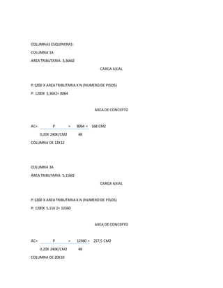 COLUMNAS ESQUINERAS:
COLUMNA 1A
AREA TRIBUTARIA: 3,36M2
CARGA AXIAL
P:1200 X AREA TRIBUTARIA X N (NUMERO DE PISOS)
P: 1200X 3,36X2= 8064
AREA DE CONCEPTO
AC= P = 8064 = 168 CM2
0,20X 240K/CM2 48
COLUMNA DE 12X12
COLUMNA 3A
AREA TRIBUTARIA: 5,15M2
CARGA AXIAL
P:1200 X AREA TRIBUTARIA X N (NUMERO DE PISOS)
P: 1200X 5,15X 2= 12360
AREA DE CONCEPTO
AC= P = 12360 = 257,5 CM2
0,20X 240K/CM2 48
COLUMNA DE 20X10
 
