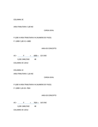 COLUMNA 3C
AREA TRIBUTARIA: 5,00 M2
CARGA AXIAL
P:1200 X AREA TRIBUTARIA X N (NUMERO DE PISOS)
P: 1200X 5,00 X 2= 6000
AREA DE CONCEPTO
AC= P = 6000 = 125 CM2
0,20X 240K/CM2 48
COLUMNA DE 12X12
COLUMNA 1C
AREA TRIBUTARIA: 3,26 M2
CARGA AXIAL
P:1200 X AREA TRIBUTARIA X N (NUMERO DE PISOS)
P: 1200X 3,26 X2= 7824
AREA DE CONCEPTO
AC= P = 7824 = 163 CM2
0,20X 240K/CM2 48
COLUMNA DE 12X12
 