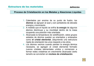 Estructura de los materiales                                   definición

    Proceso de Cristalización en los Metales y Aleaciones Líquidas


            1. Calentados por encima de su punto de fusión, los
               átomos se agrupan al azar y son portadores de elevada
               energía y movimiento
            2. A medida que el líquido se enfría la energía de algunos
               átomos disminuye y su movilidad dentro de la masa
               ocupando una posición más orientada.
            3. Alcanzada la temperatura de solidificación, estos grupos
               aislados de átomos quedan ya orientados y enlazados
               como el cristal elemental, adquiriendo una estructura
               rígida de orientación los unos respecto a los otros.
            4. Los átomos vecinos cuando pierden la energía térmica
               necesaria, se agregan al cristal elemental formado
               nuevos cristales elementales unidos y comienzan a
               formar redes cristalinas en crecimiento alcanzado cierto
               tamaño se convierten en núcleos de cristalización.

                                                                            t
 