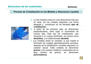 Estructura de los materiales                                 definición

    Proceso de Cristalización en los Metales y Aleaciones Líquidas


                    5. La red cristalina crece en unas direcciones más que
                       en otras, así los cristales adquieren una forma
                       alargada y constituyen en los llamados ejes de
                       cristalización.
                    6. A partir de los primeros ejes, en direcciones
                       perpendiculares, tiene lugar el crecimiento de
                       nuevos ejes. Este tipo de cristalización, que
                       recuerda a un cuerpo ramificado, se conoce como
                       dendrítico, y el cristal formado dendrita.
                    7. Los cristales entrar en contacto, lo que impide la
                       formación de cristales geométricamente correctos,
                       después de la solidificación completa adquieren un
                       carácter casual. Tales cristales se denominan
                       granos y los cuerpos metálicos, compuestos de un
                       gran número de granos, se denominan
                       policristalinos.
                                                                             t
 