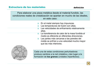 Estructura de los materiales                                     definición

      Para elaborar una pieza metálica desde el material fundido, las
  condiciones reales de cristalización se apartan en mucho de las ideales,
                                en este caso:

                         o En el metal siempre hay impurezas.
                         o Las temperaturas de fusión son altas.
                         o Las velocidades de enfriamiento relativamente
                           altas.
                         o La transferencia de calor de la masa fundida al
                           medio es diferente en diferentes direcciones.
                         o Las partes más cercanas a las paredes del
                           molde se enfrían a una velocidad mucho mayor
                           que las más interiores.


                      Cada una de estas condiciones perturbadoras
                      produce cambios a la red cristalina y dan lugar a la
                      formación de los granos (cristales imperfectos).


                                                                              t
 