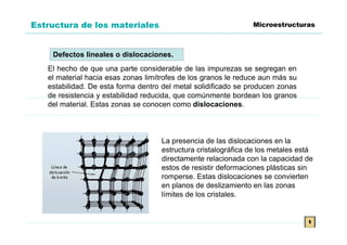 Estructura de los materiales                                    Microestructuras



    Defectos lineales o dislocaciones.
   El hecho de que una parte considerable de las impurezas se segregan en
   el material hacia esas zonas limítrofes de los granos le reduce aun más su
   estabilidad. De esta forma dentro del metal solidificado se producen zonas
   de resistencia y estabilidad reducida, que comúnmente bordean los granos
   del material. Estas zonas se conocen como dislocaciones.



                                    La presencia de las dislocaciones en la
                                    estructura cristalográfica de los metales está
                                    directamente relacionada con la capacidad de
                                    estos de resistir deformaciones plásticas sin
                                    romperse. Estas dislocaciones se convierten
                                    en planos de deslizamiento en las zonas
                                    límites de los cristales.


                                                                                t
 