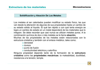 Estructura de los materiales                                   Microestructuras



         Solidificación y Aleación De Los Metales


   Los metales al ser calentados pueden modificar su estado físico, las que
   van desde la alteración de algunas de sus propiedades hasta un cambio de
   su estado sólido al líquido. El qué tan rápido o con qué tanta energía se
   logra un cambio de estado en un metal dependerá de los materiales que lo
   integran. Se debe recordar que casi nunca se utilizan metales puros. A la
   combinación química de dos o más metales se le llama aleación.
   Muchas de las propiedades de los metales están relacionadas con la
   estructura cristalina y también con el enlace metálico, tales como:
            o densidad
            o dureza
            o punto de fusión
            o conductividad eléctrica y calorífica
   Ninguna propiedad depende tanto de la formación de la estructura
   cristalina como las propiedades mecánicas: la maleabilidad, ductilidad,
   resistencia a la tensión, temple.

                                                                               t
 
