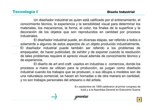Tecnología I                                                      Diseño Industrial

             Un diseñador industrial es quien está calificado por el entrenamiento, el
   conocimiento técnico, la experiencia y la sensibilidad visual para determinar los
   materiales, los mecanismos, la forma, el color, los finales de la superficie y la
   decoración de los objetos que son reproducidos en cantidad por procesos
   industriales.
             El diseñador industrial puede, en diversas etapas, ser referido a todos o
   solamente a algunos de estos aspectos de un objeto producido industrialmente.
   El diseñador industrial puede también ser referido a los problemas de
   empaquetar, de hacer publicidad, de exhibir y de exponer cuando la resolución
   de tales problemas requiere el aprecio visual además de conocimiento técnico y
   de experiencia.
             El diseño de art and craft usados en industrias o comercios, donde los
   procesos a mano se utilizan para la producción, se juzgan como diseñado
   industrial cuando los trabajos que se producen, o sus dibujos o modelos son de
   una naturaleza comercial, se hacen en hornadas o de otra manera en cantidad,
   y no son trabajos personales del artesano o del artista.
                                        En septiembre de 1959 celebraron al primer congreso de
                                            Icsid y a la Asamblea General en Estocolmo Suecia

                                        gracias                                             t
 