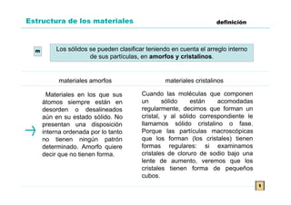 Estructura de los materiales                                         definición




  m        Los sólidos se pueden clasificar teniendo en cuenta el arreglo interno
                       de sus partículas, en amorfos y cristalinos.


           materiales amorfos                     materiales cristalinos

        Materiales en los que sus         Cuando las moléculas que componen
      átomos siempre están en             un      sólido    están    acomodadas
      desorden o desalineados             regularmente, decimos que forman un
      aún en su estado sólido. No         cristal, y al sólido correspondiente le
      presentan una disposición           llamamos sólido cristalino o fase.
      interna ordenada por lo tanto       Porque las partículas macroscópicas
      no tienen ningún patrón             que los forman (los cristales) tienen
      determinado. Amorfo quiere          formas regulares: si examinamos
      decir que no tienen forma.          cristales de cloruro de sodio bajo una
                                          lente de aumento, veremos que los
                                          cristales tienen forma de pequeños
                                          cubos.
                                                                                    t
 