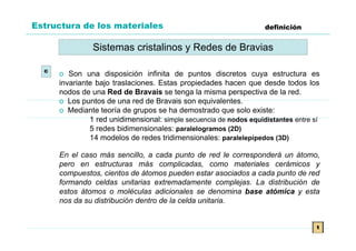 Estructura de los materiales                                        definición


                Sistemas cristalinos y Redes de Bravias

  c
      o Son una disposición infinita de puntos discretos cuya estructura es
      invariante bajo traslaciones. Estas propiedades hacen que desde todos los
      nodos de una Red de Bravais se tenga la misma perspectiva de la red.
      o Los puntos de una red de Bravais son equivalentes.
      o Mediante teoría de grupos se ha demostrado que solo existe:
               1 red unidimensional: simple secuencia de nodos equidistantes entre sí
               5 redes bidimensionales: paralelogramos (2D)
               14 modelos de redes tridimensionales: paralelepípedos (3D)

      En el caso más sencillo, a cada punto de red le corresponderá un átomo,
      pero en estructuras más complicadas, como materiales cerámicos y
      compuestos, cientos de átomos pueden estar asociados a cada punto de red
      formando celdas unitarias extremadamente complejas. La distribución de
      estos átomos o moléculas adicionales se denomina base atómica y esta
      nos da su distribución dentro de la celda unitaria.


                                                                                    t
 