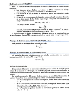 Modelo atómico de Bohr (1913)
Bohr a la vista de estos resultados propuso un modelo atómico que se resume en tres
postulados:
I. Los electrones giran alrededor del núcleo en órbitas circulares de energía
detenninad~ en estasórbitas los electrones no emiten radiación.
2. Las órbitas en las que se mueve el electrón no pueden ser cualesquiera, están
cuantizadas.
3. El salto de un electrón de un nivel cuántico a otro implica la emisión o absorción
de un único cuanto de luz (fotón) cuya energía corresponde a la diferencia de
energía entre ambas órbitas.
~E=En2
y la energía

de cada nivel

-Enl

=

h .v

es:

--- RH
nnZ
Siendo RH la constante de Rydberg en unidades de energía = 2,18.10-18 J= 13,6 eV.
Por tanto la energía del nivel fundamental (n=l) = -13,6 eV.
E

El modelo de Bohr explicaba el espectro del hidrógeno, pero no su estructura fina que
seria explicada por Sommerfeld, y sobre todo no tenía en cuenta los dos principios siguientes.

Principio

de dualidad onda-corpúsculo

{De Broglie, 1924)

Todapartícula en movimiento lleva una onda asociada.
h
íi.=-.:..::.-m.v

Principio de incertidumbre de (Heisenber2, 19271
Es imposible determinar simultáneamente por métodos experimentales con precisión
absoluta la lJosición y la velocidad de una partícula.

Modelo mecanocuántico
El movimiento del electrón en este modelo es descrito por una función de onda ('I') que se
obtiene de la ecuación de Schrodinger y su cuadrado ('{'2) da la probabilidad de encontrar al
electrón en una determinada región del espacio. Resolviendo dicha ecuación se obtienen los
orbitales.
Un orbital es una región del espacio donde es máxima la probabilidad de encontrar al
electrón. Cada orbital viene caracterizado por los valores de tres números cuánticos:
.n
= n° cuántico principal. Cuantiza la energía del orbital. Puede tomar los valores
..e=
.m

I, 2, 3. ..
n° cuántico acimutal. Cuantiza los subniveles de energía del orbital. Puedevaler

O( orbital s), I ( orbital p), 2 ( d), 3 (1). ..hasta n-I.
= n° cuántico magnético. Cuantiza el momento magnético del orbital. Puede
V~1~T
-I

O

I

 