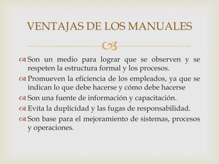 VENTAJAS DE LOS MANUALES
                        
 Son un medio para lograr que se observen y se
  respeten la estructura formal y los procesos.
 Promueven la eficiencia de los empleados, ya que se
  indican lo que debe hacerse y cómo debe hacerse
 Son una fuente de información y capacitación.
 Evita la duplicidad y las fugas de responsabilidad.
 Son base para el mejoramiento de sistemas, procesos
  y operaciones.
 