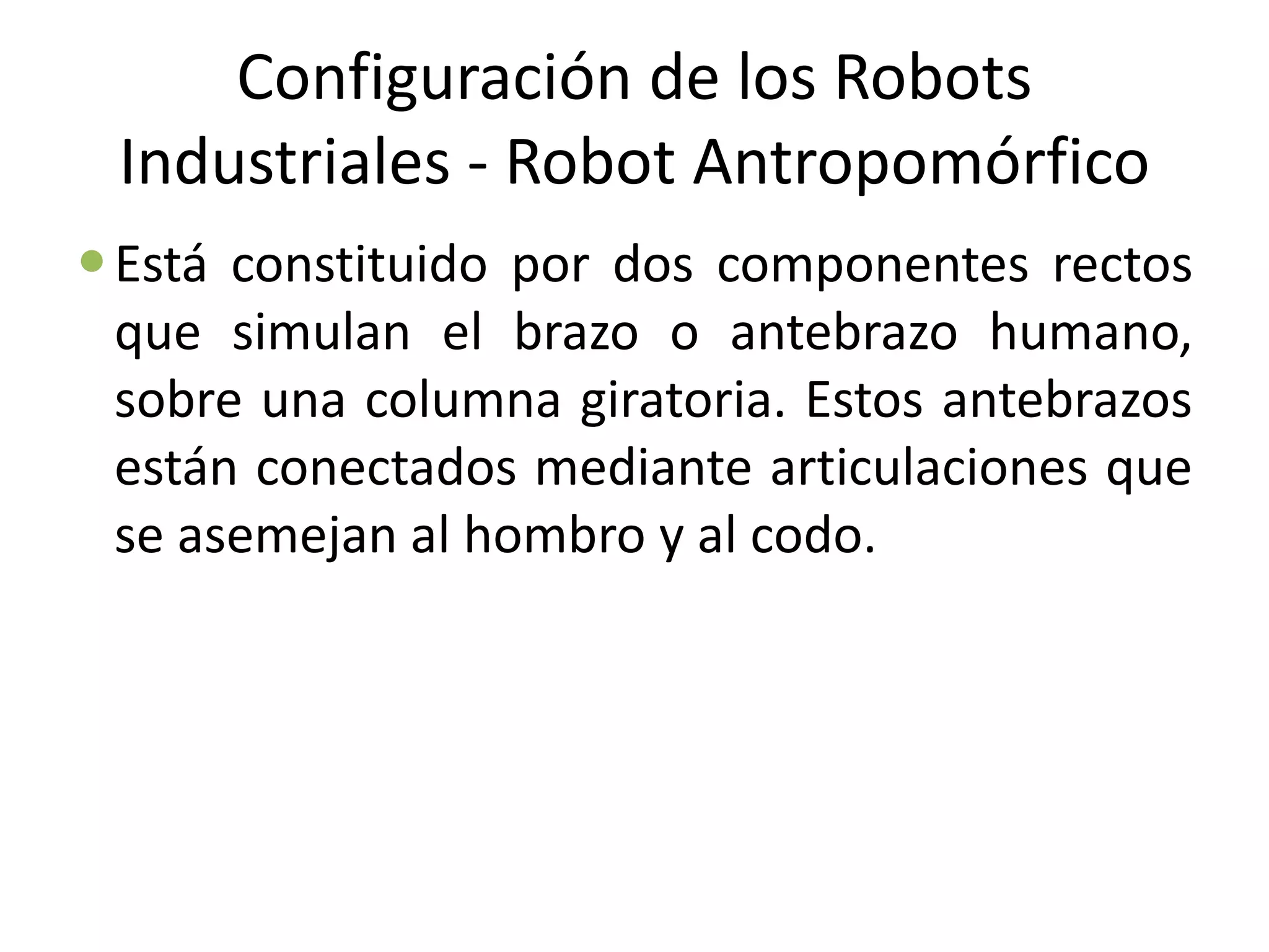 Configuración de los Robots
Industriales - Robot Antropomórfico
Está constituido por dos componentes rectos
que simulan el brazo o antebrazo humano,
sobre una columna giratoria. Estos antebrazos
están conectados mediante articulaciones que
se asemejan al hombro y al codo.
 