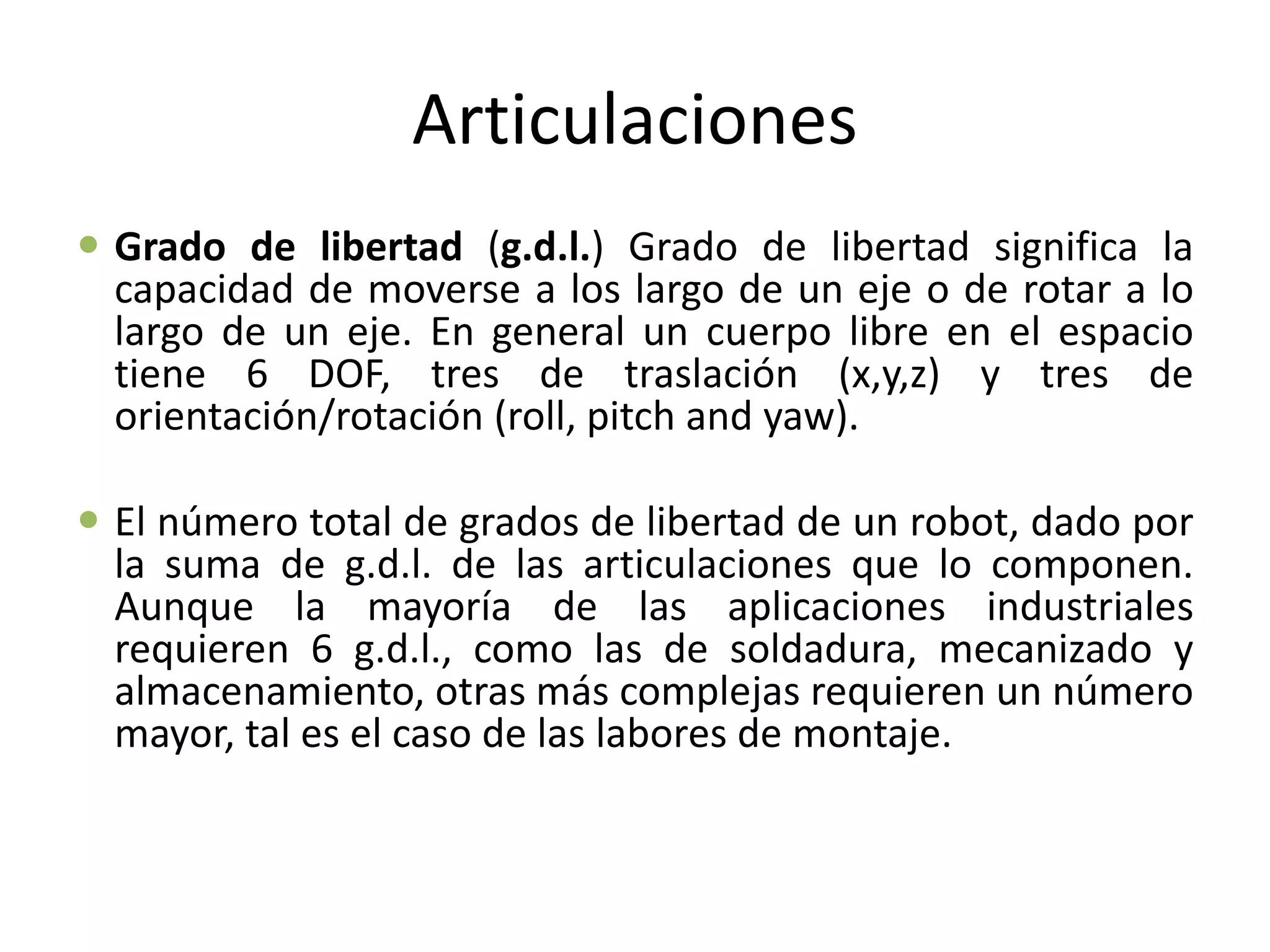 Articulaciones
 Grado de libertad (g.d.l.) Grado de libertad significa la
capacidad de moverse a los largo de un eje o de rotar a lo
largo de un eje. En general un cuerpo libre en el espacio
tiene 6 DOF, tres de traslación (x,y,z) y tres de
orientación/rotación (roll, pitch and yaw).
 El número total de grados de libertad de un robot, dado por
la suma de g.d.l. de las articulaciones que lo componen.
Aunque la mayoría de las aplicaciones industriales
requieren 6 g.d.l., como las de soldadura, mecanizado y
almacenamiento, otras más complejas requieren un número
mayor, tal es el caso de las labores de montaje.
 