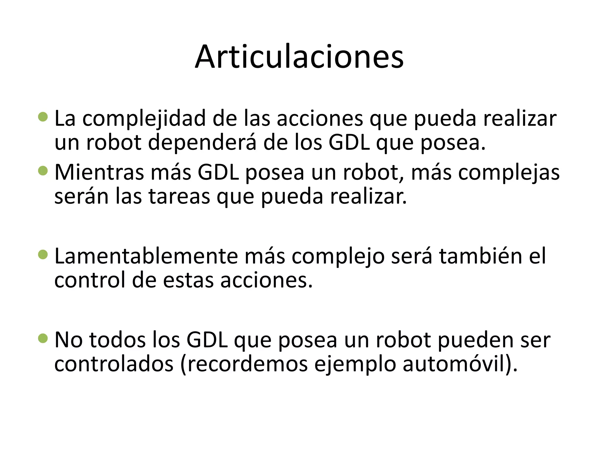 Articulaciones
 La complejidad de las acciones que pueda realizar
un robot dependerá de los GDL que posea.
 Mientras más GDL posea un robot, más complejas
serán las tareas que pueda realizar.
 Lamentablemente más complejo será también el
control de estas acciones.
 No todos los GDL que posea un robot pueden ser
controlados (recordemos ejemplo automóvil).
 