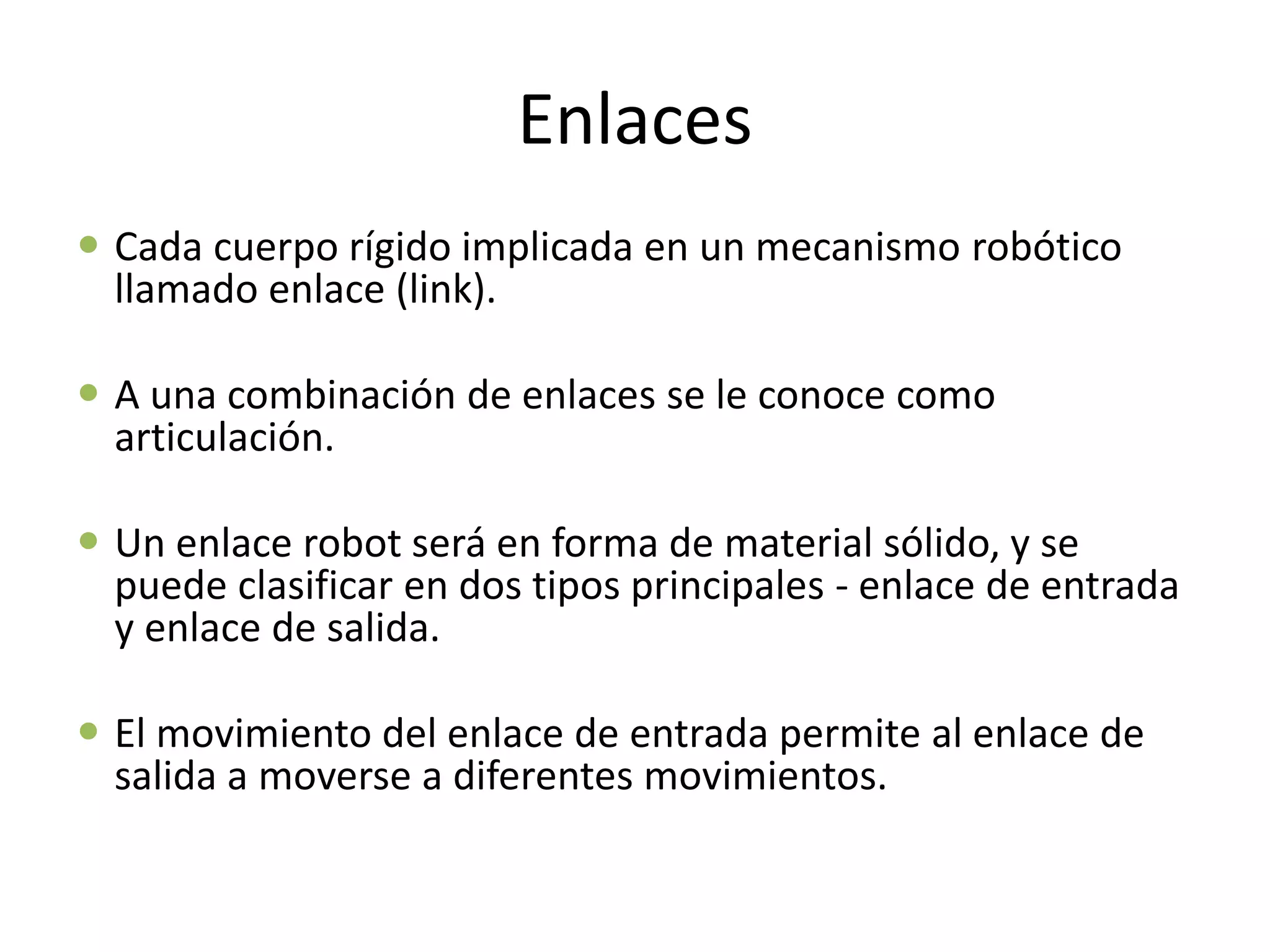 Enlaces
 Cada cuerpo rígido implicada en un mecanismo robótico
llamado enlace (link).
 A una combinación de enlaces se le conoce como
articulación.
 Un enlace robot será en forma de material sólido, y se
puede clasificar en dos tipos principales - enlace de entrada
y enlace de salida.
 El movimiento del enlace de entrada permite al enlace de
salida a moverse a diferentes movimientos.
 