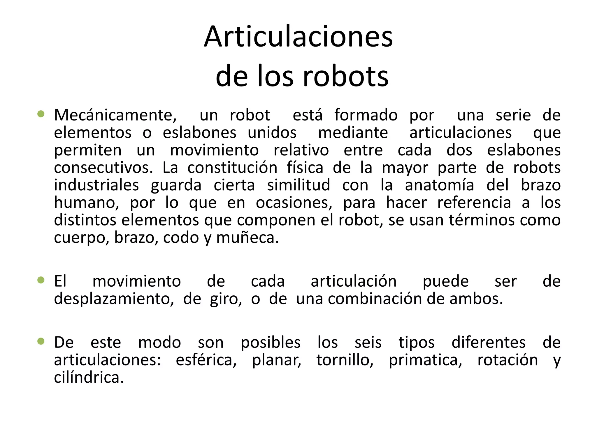 Articulaciones
de los robots
 Mecánicamente, un robot está formado por una serie de
elementos o eslabones unidos mediante articulaciones que
permiten un movimiento relativo entre cada dos eslabones
consecutivos. La constitución física de la mayor parte de robots
industriales guarda cierta similitud con la anatomía del brazo
humano, por lo que en ocasiones, para hacer referencia a los
distintos elementos que componen el robot, se usan términos como
cuerpo, brazo, codo y muñeca.
 El movimiento de cada articulación puede ser de
desplazamiento, de giro, o de una combinación de ambos.
 De este modo son posibles los seis tipos diferentes de
articulaciones: esférica, planar, tornillo, primatica, rotación y
cilíndrica.
 