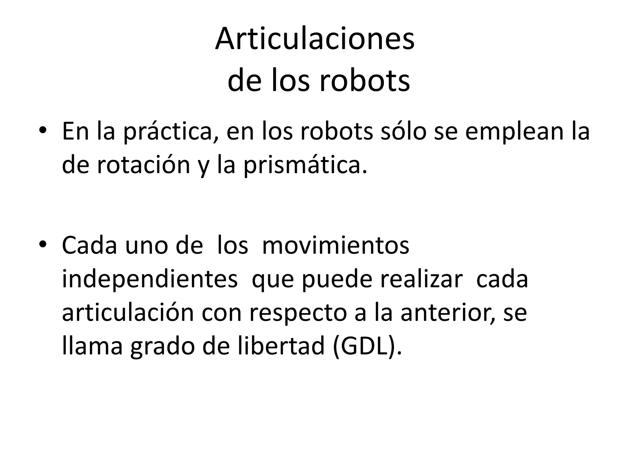 Articulaciones
de los robots
• En la práctica, en los robots sólo se emplean la
de rotación y la prismática.
• Cada uno de los movimientos
independientes que puede realizar cada
articulación con respecto a la anterior, se
llama grado de libertad (GDL).
 