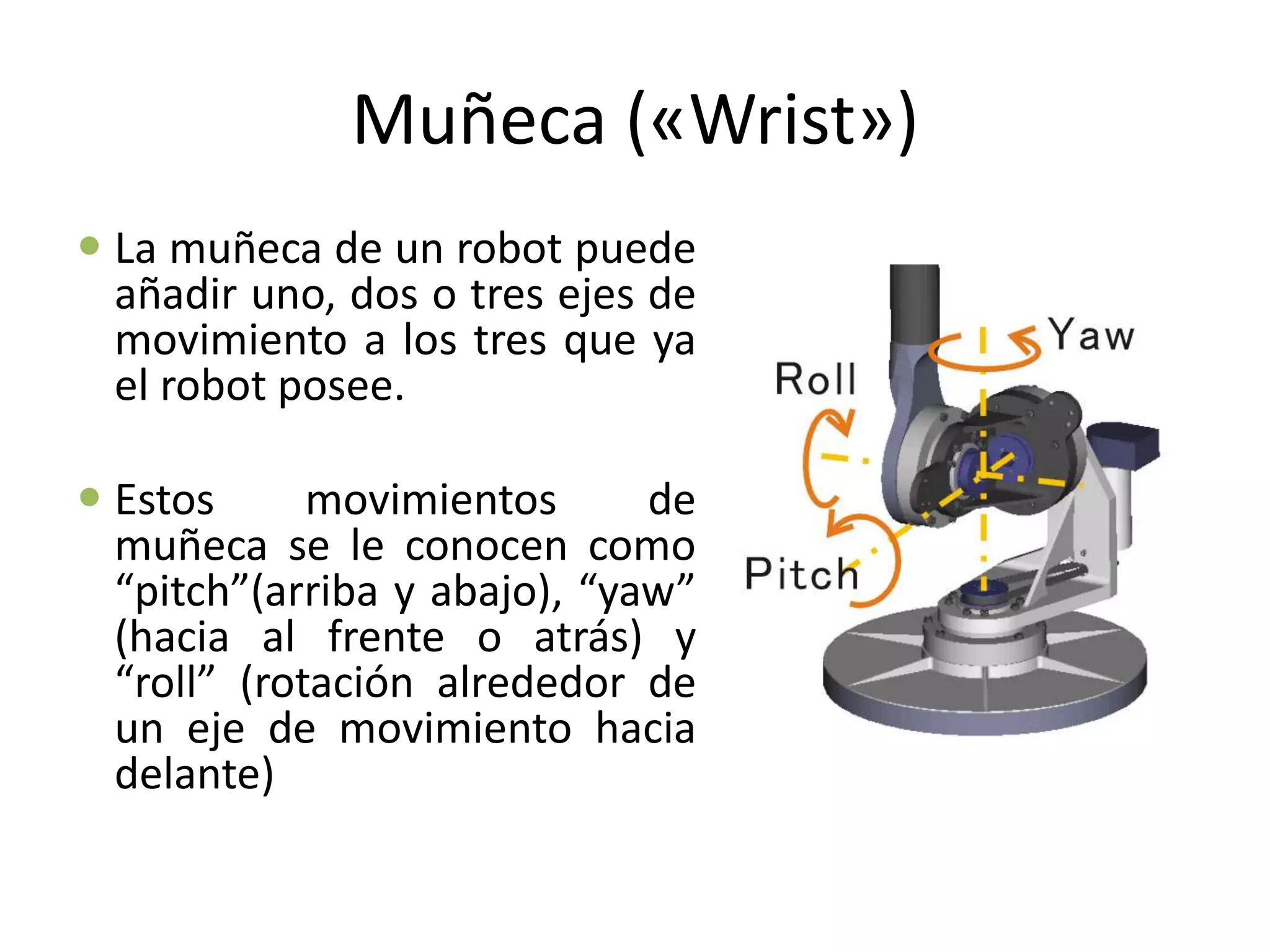 Muñeca («Wrist»)
 La muñeca de un robot puede
añadir uno, dos o tres ejes de
movimiento a los tres que ya
el robot posee.
 Estos movimientos de
muñeca se le conocen como
“pitch”(arriba y abajo), “yaw”
(hacia al frente o atrás) y
“roll” (rotación alrededor de
un eje de movimiento hacia
delante)
 