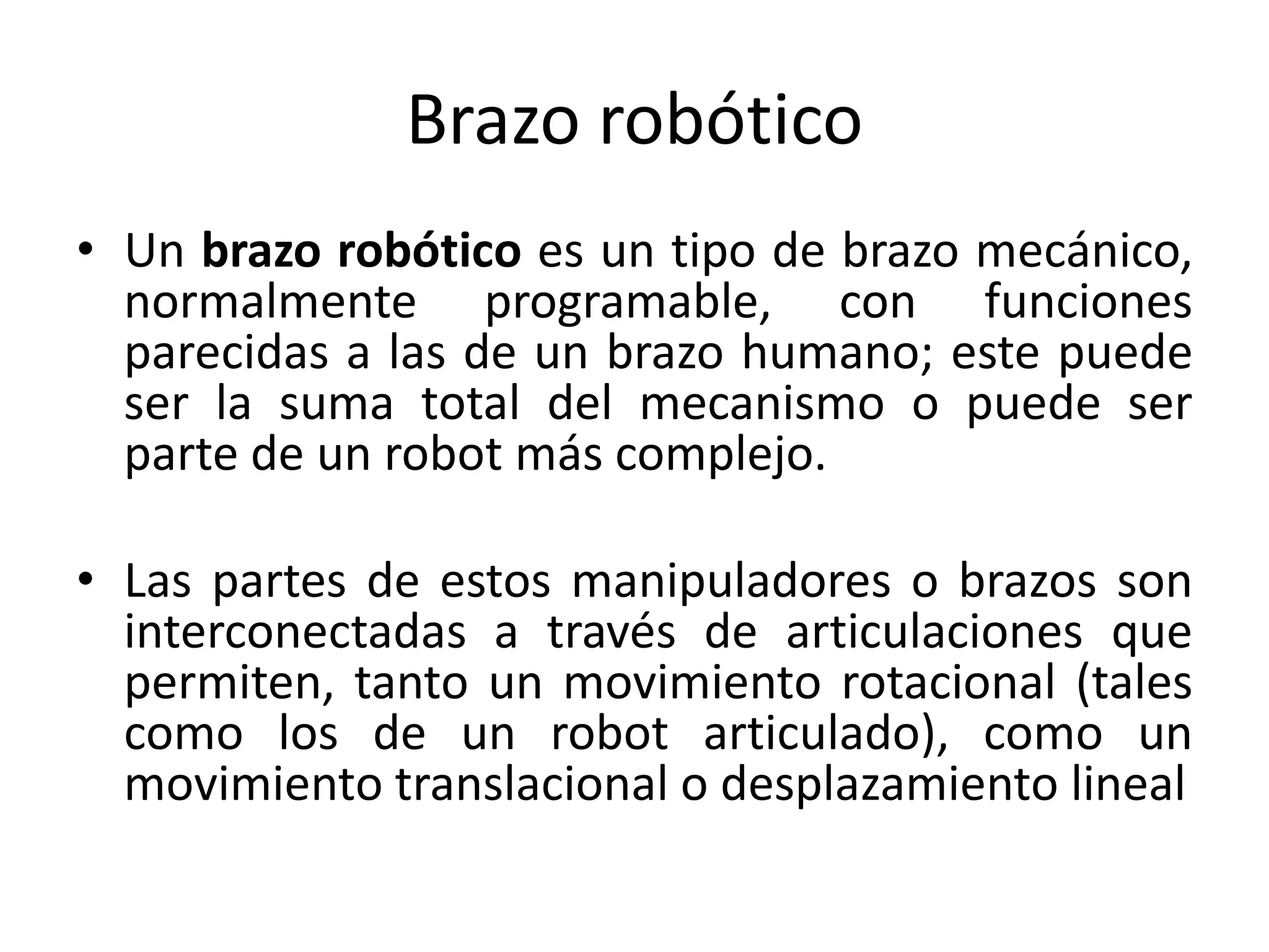 Brazo robótico
• Un brazo robótico es un tipo de brazo mecánico,
normalmente programable, con funciones
parecidas a las de un brazo humano; este puede
ser la suma total del mecanismo o puede ser
parte de un robot más complejo.
• Las partes de estos manipuladores o brazos son
interconectadas a través de articulaciones que
permiten, tanto un movimiento rotacional (tales
como los de un robot articulado), como un
movimiento translacional o desplazamiento lineal
 